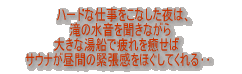 ハードな仕事をこなした夜は、滝の水音をききながら大きな湯船で疲れを癒せばサウナが昼間の緊張をほぐしてくれる‥